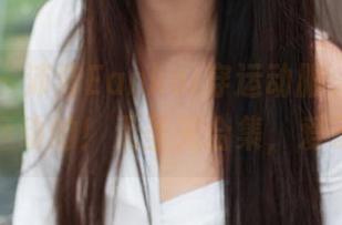 推女神 – 沛沛Eankei穿运动服，真心不怕运动的！无圣光合集，爱了！